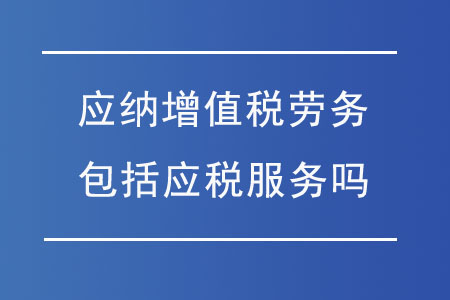 應納增值稅勞務包括應稅服務嗎？勞務服務的稅務解析